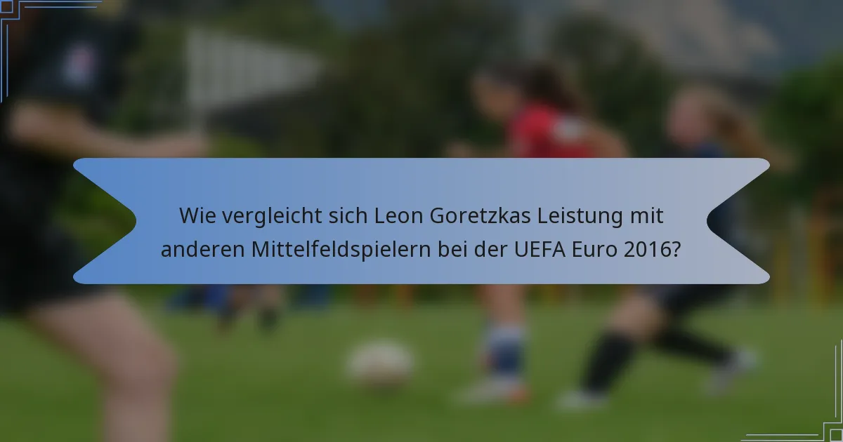 Wie vergleicht sich Leon Goretzkas Leistung mit anderen Mittelfeldspielern bei der UEFA Euro 2016?